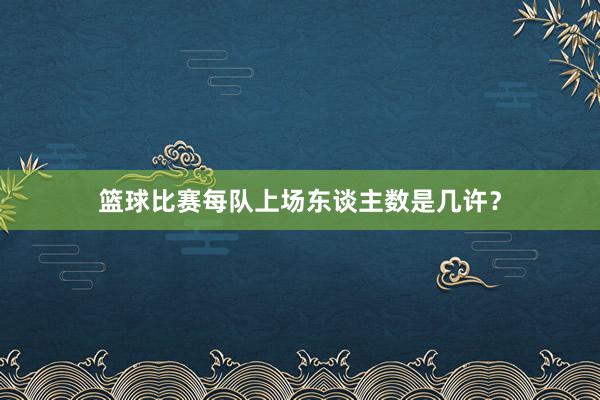 篮球比赛每队上场东谈主数是几许？